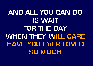 AND ALL YOU CAN DO
IS WAIT
FOR THE DAY
WHEN THEY WILL CARE
HAVE YOU EVER LOVED
SO MUCH