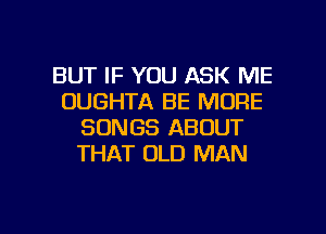 BUT IF YOU ASK ME
OUGHTA BE MORE
SONGS ABOUT
THAT OLD MAN

g