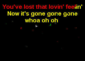 You've lost that lovin' feelin'
Now it's gone gone gone

whoa oh oh
t- J