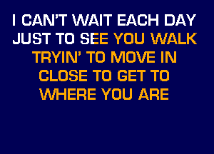 I CAN'T WAIT EACH DAY
JUST TO SEE YOU WALK
TRYIN' TO MOVE IN
CLOSE TO GET TO
WHERE YOU ARE