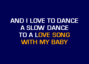 AND I LOVE TO DANCE
A SLOW DANCE
TO A LOVE SONG
WITH MY BABY

g