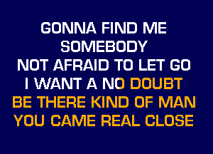 GONNA FIND ME
SOMEBODY
NOT AFRAID TO LET GO
I WANT A ND DOUBT
BE THERE KIND OF MAN
YOU CAME REAL CLOSE