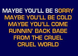 MAYBE YOU'LL BE SORRY
MAYBE YOU'LL BE COLD
MAYBE YOU'LL COME
RUNNIN' BACK BABE
FROM THE CRUEL
CRUEL WORLD