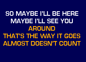 SO MAYBE I'LL BE HERE
MAYBE I'LL SEE YOU
AROUND
THAT'S THE WAY IT GOES
ALMOST DOESN'T COUNT