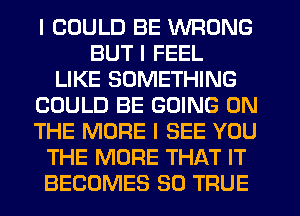 I COULD BE WRONG
BUT I FEEL
LIKE SOMETHING
COULD BE GOING ON
THE MORE I SEE YOU
THE MORE THAT IT
BECOMES SO TRUE