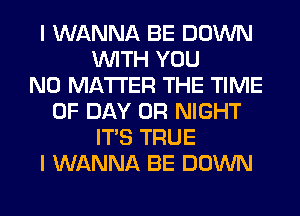 I WANNA BE DOWN
WITH YOU
NO MATTER THE TIME
OF DAY 0R NIGHT
ITS TRUE
I WANNA BE DOWN