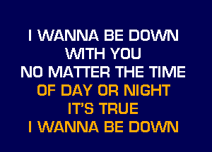 I WANNA BE DOWN
WITH YOU
NO MATTER THE TIME
OF DAY 0R NIGHT
ITS TRUE
I WANNA BE DOWN