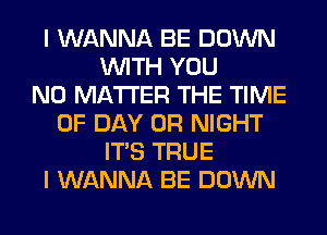 I WANNA BE DOWN
WITH YOU
NO MATTER THE TIME
OF DAY 0R NIGHT
ITS TRUE
I WANNA BE DOWN