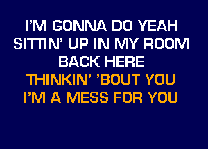 I'M GONNA DO YEAH
SITI'IN' UP IN MY ROOM
BACK HERE
THINKIM 'BOUT YOU
I'M A MESS FOR YOU