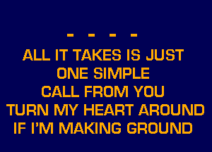 ALL IT TAKES IS JUST
ONE SIMPLE
CALL FROM YOU
TURN MY HEART AROUND
IF I'M MAKING GROUND