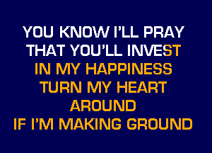 YOU KNOW I'LL PRAY
THAT YOU'LL INVEST
IN MY HAPPINESS
TURN MY HEART
AROUND
IF I'M MAKING GROUND