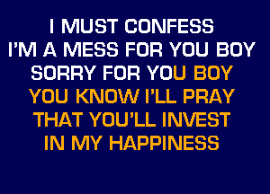 I MUST CONFESS
I'M A MESS FOR YOU BUY
SORRY FOR YOU BUY
YOU KNOW I'LL PRAY
THAT YOU'LL INVEST
IN MY HAPPINESS