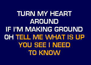 TURN MY HEART
AROUND
IF I'M MAKING GROUND
0H TELL ME WHAT IS UP
YOU SEE I NEED
TO KNOW