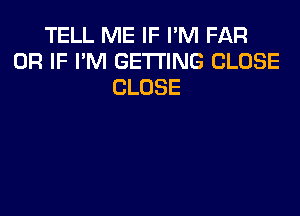 TELL ME IF I'M FAR
OR IF I'M GETTING CLOSE
CLOSE