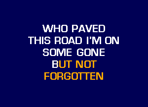 WHO PAVED
THIS ROAD I'M ON
SOME GONE

BUT NOT
FORGOTTEN