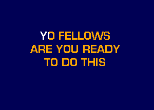 Y0 FELLOWS
ARE YOU READY

TO DO THIS