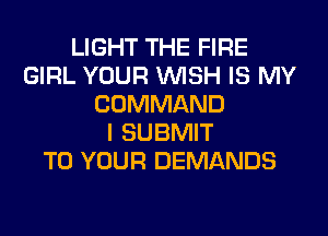 LIGHT THE FIRE
GIRL YOUR WISH IS MY
COMMAND
I SUBMIT
TO YOUR DEMANDS