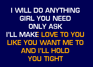 I WILL DO ANYTHING
GIRL YOU NEED
ONLY ASK
I'LL MAKE LOVE TO YOU
LIKE YOU WANT ME TO
AND I'LL HOLD
YOU TIGHT