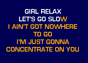 GIRL RELAX
LET'S GO SLOW
I AIN'T GOT NOUVHERE
TO GO
I'M JUST GONNA
CONCENTRATE ON YOU