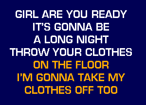 GIRL ARE YOU READY
ITS GONNA BE
A LONG NIGHT
THROW YOUR CLOTHES
ON THE FLOOR
I'M GONNA TAKE MY
CLOTHES OFF T00