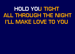 HOLD YOU TIGHT
ALL THROUGH THE NIGHT
I'LL MAKE LOVE TO YOU