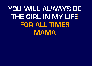 YOU WILL ALWAYS BE
THE GIRL IN MY LIFE
FOR ALL TIMES
MAMA