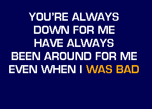 YOU'RE ALWAYS
DOWN FOR ME
HAVE ALWAYS

BEEN AROUND FOR ME
EVEN WHEN I WAS BAD