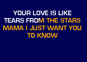 YOUR LOVE IS LIKE
TEARS FROM THE STARS
MAMA I JUST WANT YOU

TO KNOW