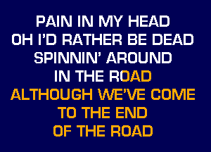 PAIN IN MY HEAD
0H I'D RATHER BE DEAD
SPINNIM AROUND
IN THE ROAD
ALTHOUGH WE'VE COME
TO THE END
OF THE ROAD
