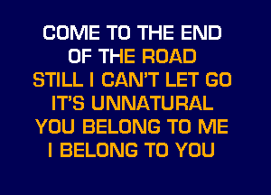 COME TO THE END
OF THE ROAD
STILL I CANT LET GO
IT'S UNNATURAL
YOU BELONG TO ME
I BELONG TO YOU