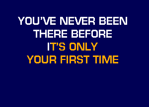 YOU'VE NEVER BEEN
THERE BEFORE
ITS ONLY
YOUR FIRST TIME