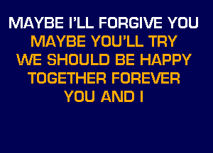 MAYBE I'LL FORGIVE YOU
MAYBE YOU'LL TRY
WE SHOULD BE HAPPY
TOGETHER FOREVER
YOU AND I
