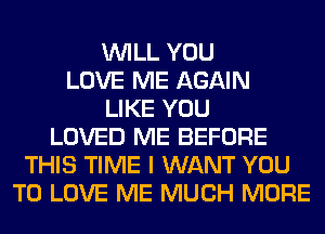 WILL YOU
LOVE ME AGAIN
LIKE YOU
LOVED ME BEFORE
THIS TIME I WANT YOU
TO LOVE ME MUCH MORE