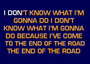 I DON'T KNOW WHAT I'M
GONNA DO I DON'T
KNOW WHAT I'M GONNA

DO BECAUSE I'VE COME
TO THE END OF THE ROAD

THE END OF THE ROAD