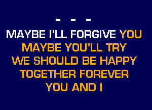 MAYBE I'LL FORGIVE YOU
MAYBE YOU'LL TRY
WE SHOULD BE HAPPY
TOGETHER FOREVER
YOU AND I