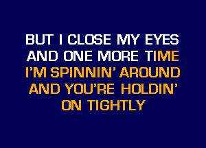 BUT I CLOSE MY EYES

AND ONE MORE TIME

I'M SPINNIN' AROUND

AND YOU'RE HOLDIN'
ON TIGHTLY