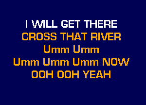 l VVlLL GET THERE
CROSS THAT RIVER
Umm Umm
Umm Umm Umm NOW
00H 00H YEAH