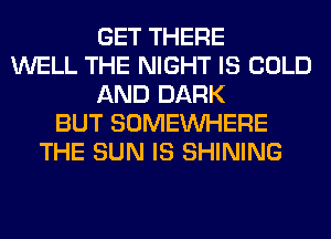 GET THERE
WELL THE NIGHT IS COLD
AND DARK
BUT SOMEINHERE
THE SUN IS SHINING