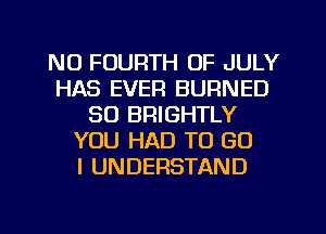 NU FOURTH OF JULY
HAS EVEFI BURNED
SO BRIGHTLY
YOU HAD TO GO
I UNDERSTAND