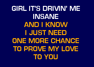 GIRL ITS DRIVIN' ME
INSANE
AND I KNOW
I JUST NEED
ONE MORE CHANCE
TO PROVE MY LOVE
TO YOU