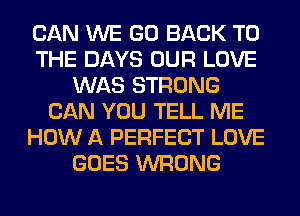 CAN WE GO BACK TO
THE DAYS OUR LOVE
WAS STRONG
CAN YOU TELL ME
HOW A PERFECT LOVE
GOES WRONG