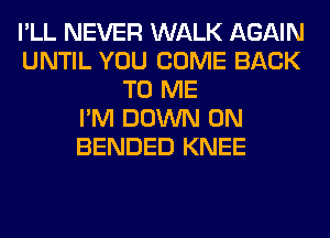 I'LL NEVER WALK AGAIN
UNTIL YOU COME BACK
TO ME
I'M DOWN ON
BENDED KNEE