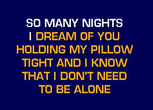 SO MANY NIGHTS
I DREAM OF YOU
HOLDING MY PILLOW
TIGHT AND I KNOW
THAT I DON'T NEED
TO BE ALONE