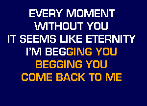 EVERY MOMENT
WITHOUT YOU
IT SEEMS LIKE ETERNITY
I'M BEGGING YOU
BEGGING YOU
COME BACK TO ME