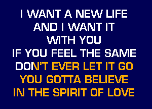 I WANT A NEW LIFE
AND I WANT IT
WITH YOU
IF YOU FEEL THE SAME
DON'T EVER LET IT GO
YOU GOTTA BELIEVE
IN THE SPIRIT OF LOVE