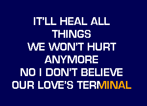 IT'LL HEAL ALL
THINGS
WE WON'T HURT
ANYMORE
NO I DON'T BELIEVE
OUR LOVE'S TERMINAL