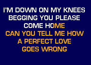 I'M DOWN ON MY KNEES
BEGGING YOU PLEASE
COME HOME
CAN YOU TELL ME HOW
A PERFECT LOVE
GOES WRONG