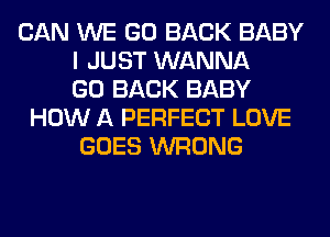 CAN WE GO BACK BABY
I JUST WANNA
GO BACK BABY
HOW A PERFECT LOVE
GOES WRONG