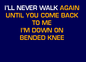 I'LL NEVER WALK AGAIN
UNTIL YOU COME BACK
TO ME
I'M DOWN ON
BENDED KNEE