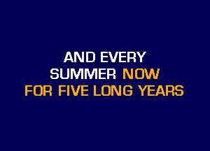 AND EVERY
SUMMER NOW

FOR FIVE LONG YEARS
